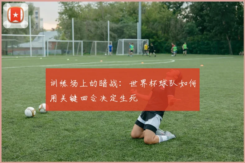 训练场上的暗战：世界杯球队如何用关键回合决定生死