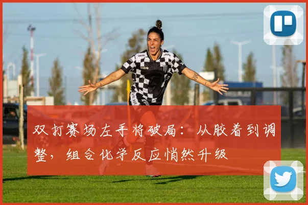 双打赛场左手将破局：从胶着到调整，组合化学反应悄然升级