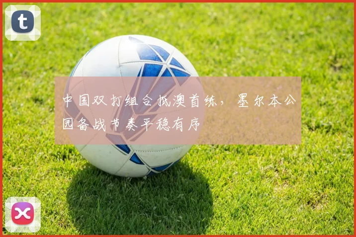 中国双打组合抵澳首练，墨尔本公园备战节奏平稳有序