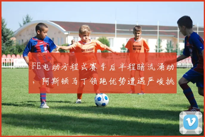 FE电动方程式赛季后半程暗流涌动，阿斯顿马丁领跑优势遭遇严峻挑战