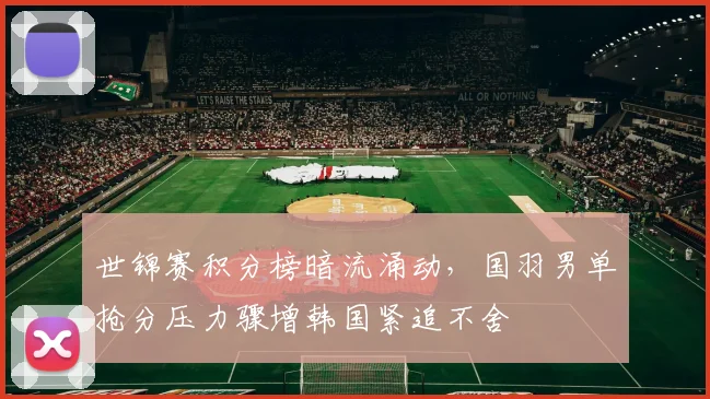 世锦赛积分榜暗流涌动，国羽男单抢分压力骤增韩国紧追不舍