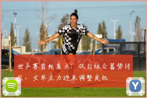 世乒赛首轮看点：双打组合蓄势待发，女单主力迎来调整良机