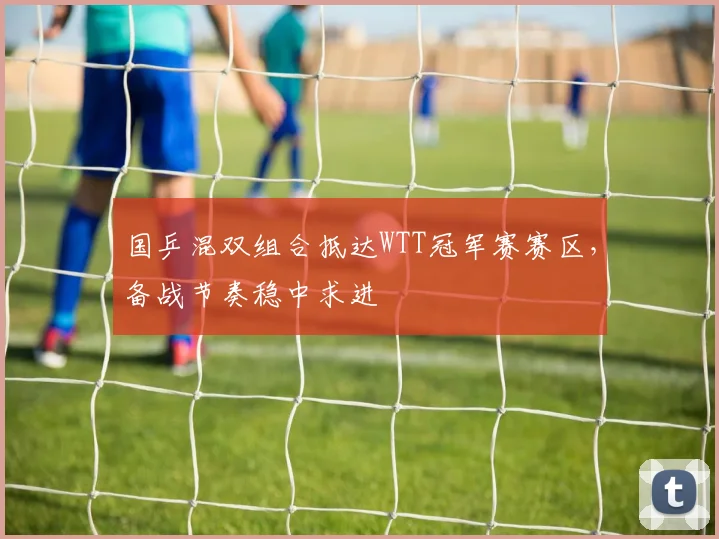 国乒混双组合抵达WTT冠军赛赛区，备战节奏稳中求进