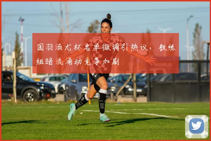 国羽汤尤杯名单微调引热议，教练组暗流涌动竞争加剧