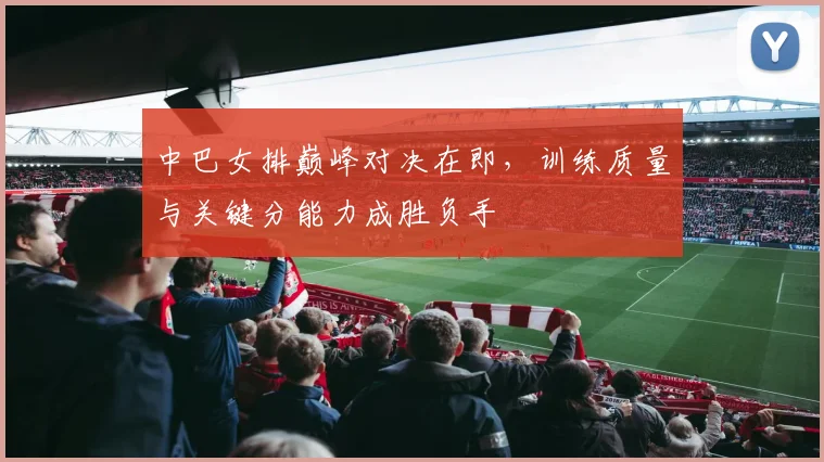中巴女排巅峰对决在即，训练质量与关键分能力成胜负手