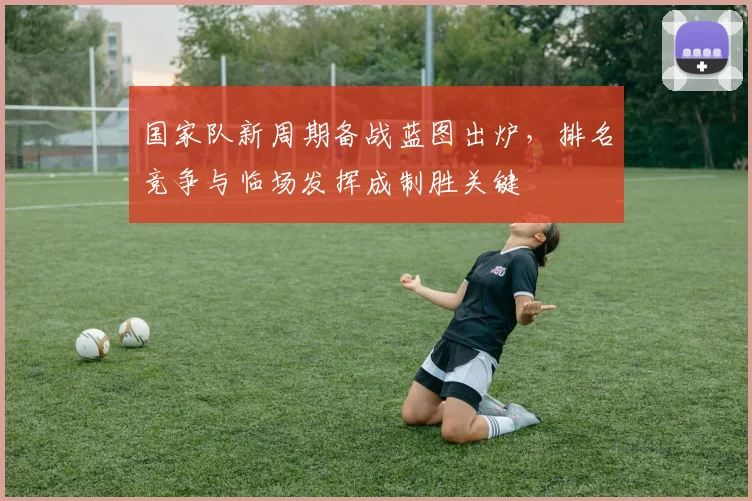 国家队新周期备战蓝图出炉，排名竞争与临场发挥成制胜关键