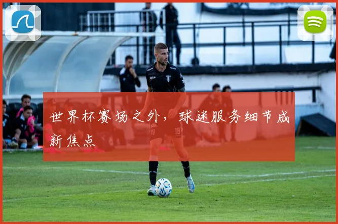 世界杯赛场之外，球迷服务细节成新焦点