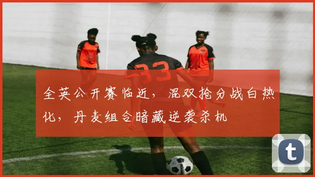 全英公开赛临近，混双抢分战白热化，丹麦组合暗藏逆袭杀机