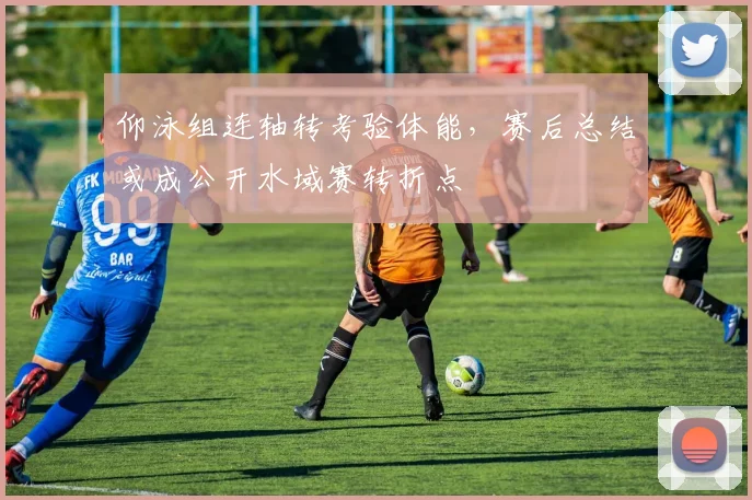 仰泳组连轴转考验体能，赛后总结或成公开水域赛转折点