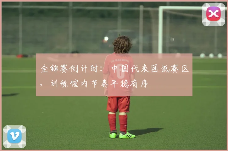 全锦赛倒计时：中国代表团抵赛区，训练馆内节奏平稳有序