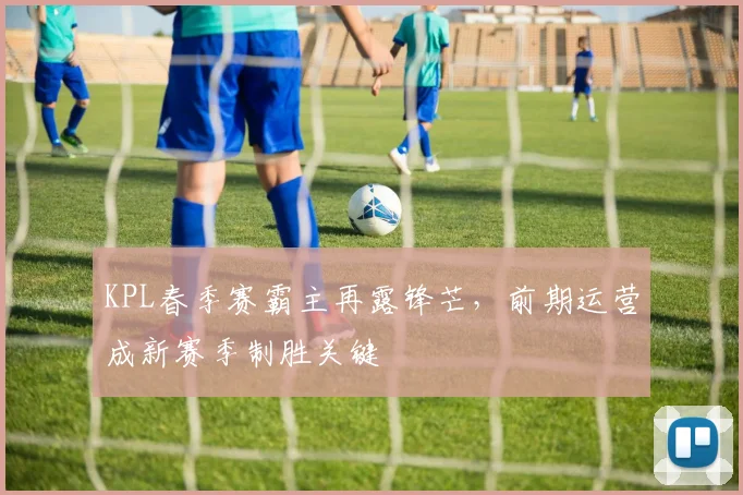 KPL春季赛霸主再露锋芒，前期运营成新赛季制胜关键