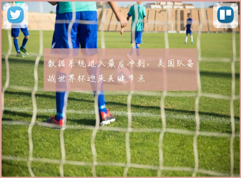 数据系统进入最后冲刺，美国队备战世界杯迎来关键节点