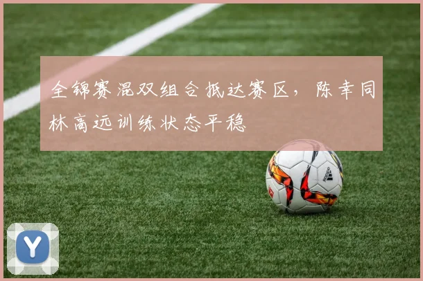 全锦赛混双组合抵达赛区，陈幸同林高远训练状态平稳