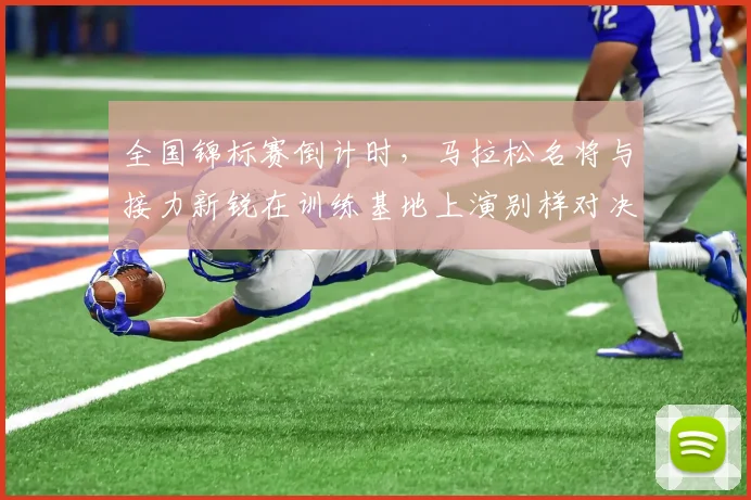 全国锦标赛倒计时，马拉松名将与接力新锐在训练基地上演别样对决