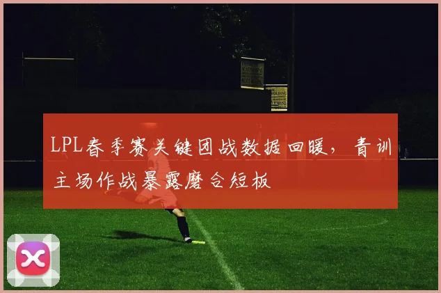 LPL春季赛关键团战数据回暖，青训主场作战暴露磨合短板