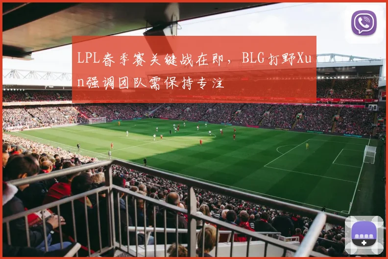 LPL春季赛关键战在即，BLG打野Xun强调团队需保持专注