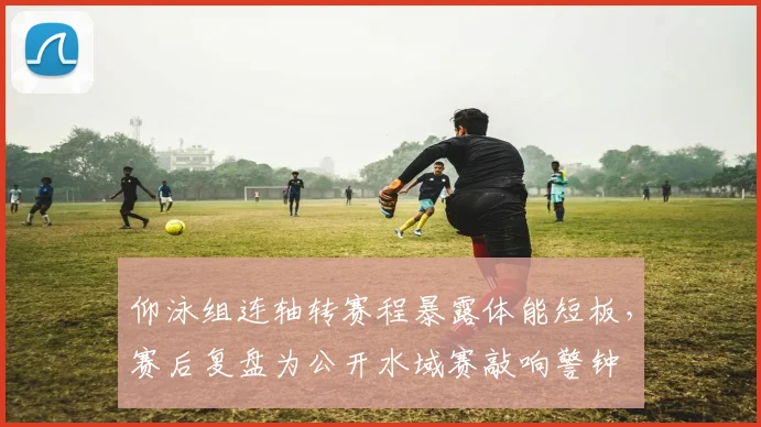 仰泳组连轴转赛程暴露体能短板，赛后复盘为公开水域赛敲响警钟