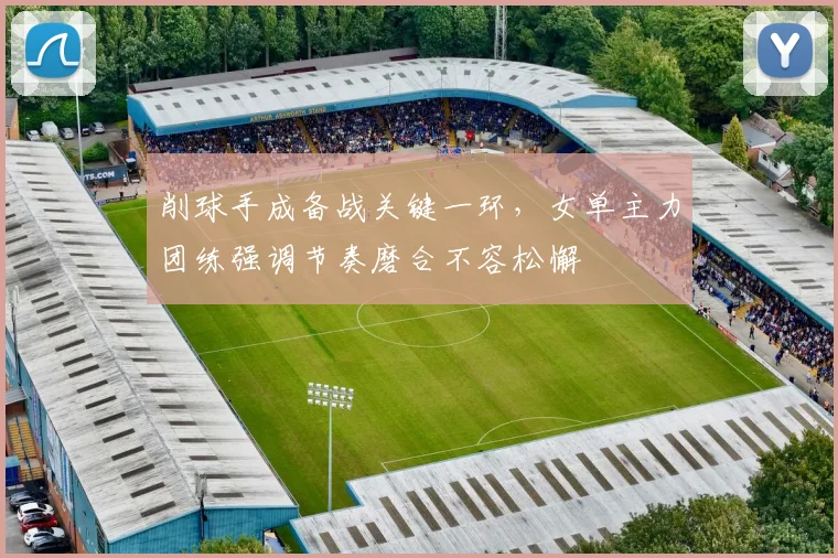 削球手成备战关键一环，女单主力团练强调节奏磨合不容松懈