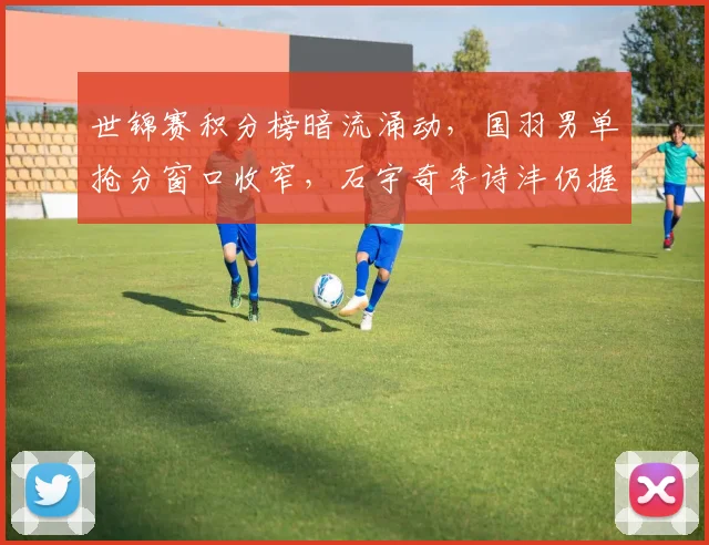 世锦赛积分榜暗流涌动，国羽男单抢分窗口收窄，石宇奇李诗沣仍握主动权