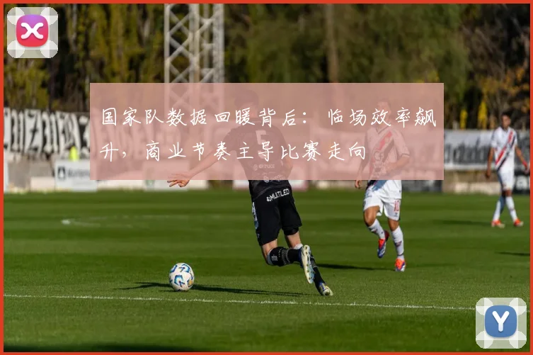 国家队数据回暖背后：临场效率飙升，商业节奏主导比赛走向