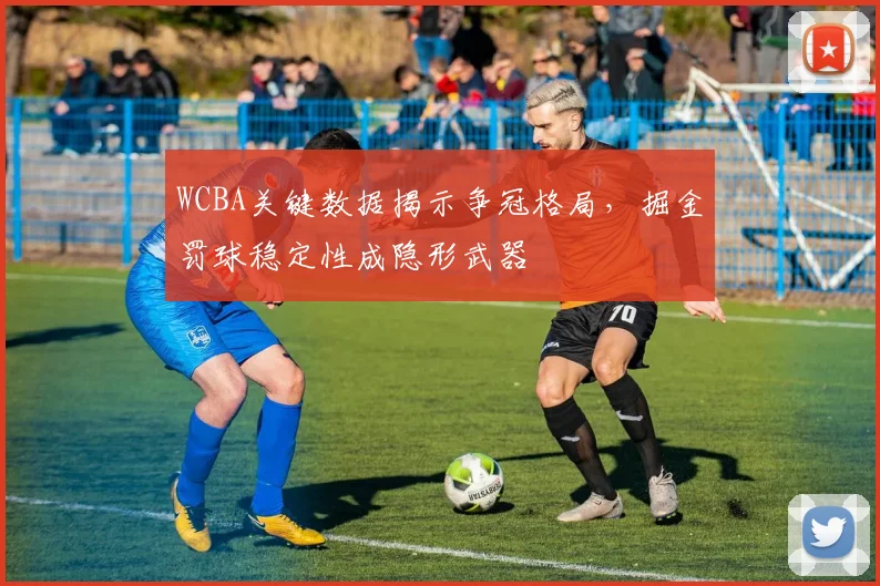 WCBA关键数据揭示争冠格局，掘金罚球稳定性成隐形武器