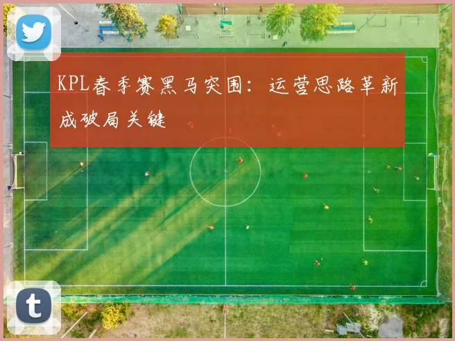 KPL春季赛黑马突围：运营思路革新成破局关键