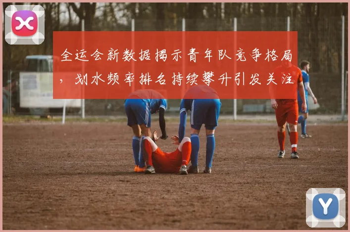 全运会新数据揭示青年队竞争格局，划水频率排名持续攀升引发关注