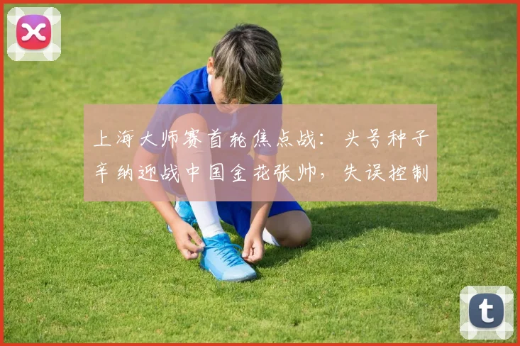 上海大师赛首轮焦点战：头号种子辛纳迎战中国金花张帅，失误控制成胜负手