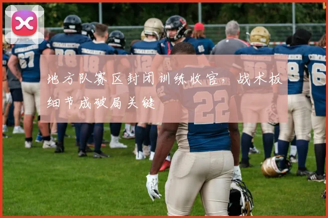地方队赛区封闭训练收官，战术板细节成破局关键