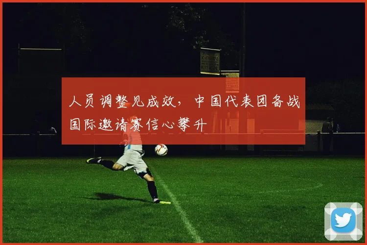 人员调整见成效，中国代表团备战国际邀请赛信心攀升