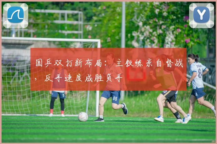国乒双打新布局：主教练亲自督战，反手速度成胜负手