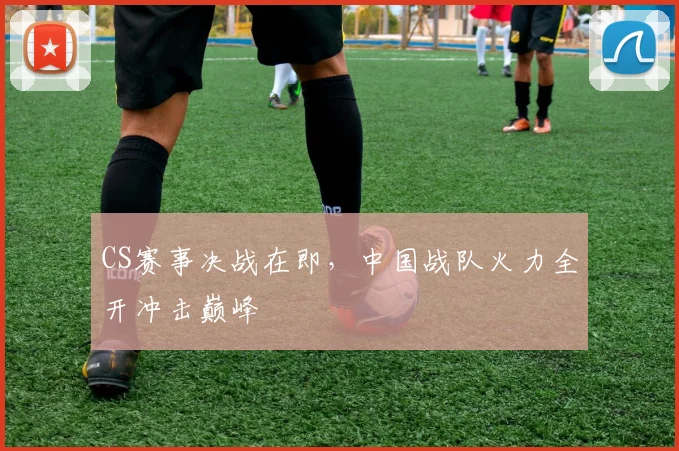 CS赛事决战在即，中国战队火力全开冲击巅峰