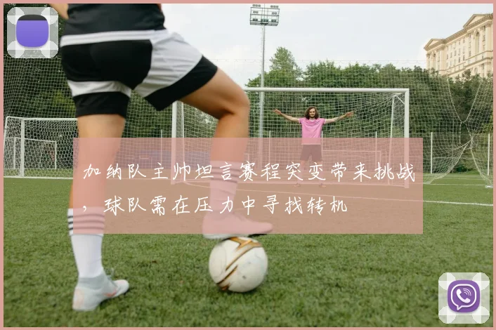 加纳队主帅坦言赛程突变带来挑战，球队需在压力中寻找转机
