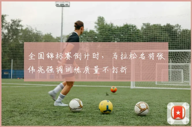 全国锦标赛倒计时，马拉松名将张伟亮强调训练质量不打折