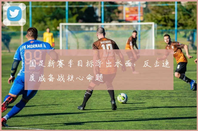 国足新赛季目标浮出水面，反击速度成备战核心命题
