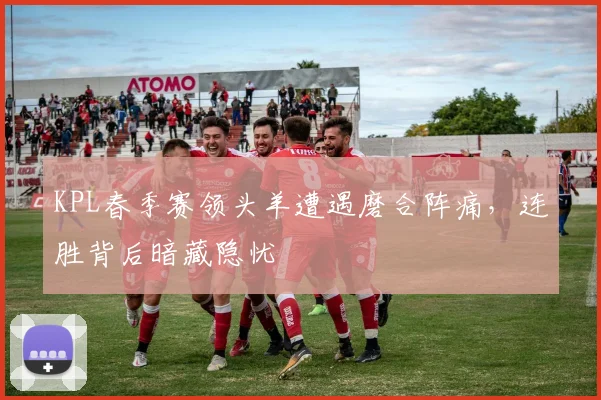 KPL春季赛领头羊遭遇磨合阵痛，连胜背后暗藏隐忧