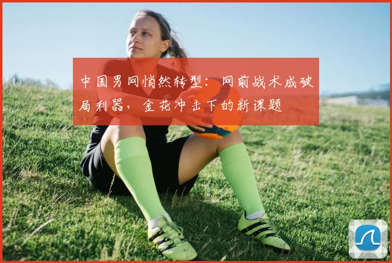 中国男网悄然转型：网前战术成破局利器，金花冲击下的新课题