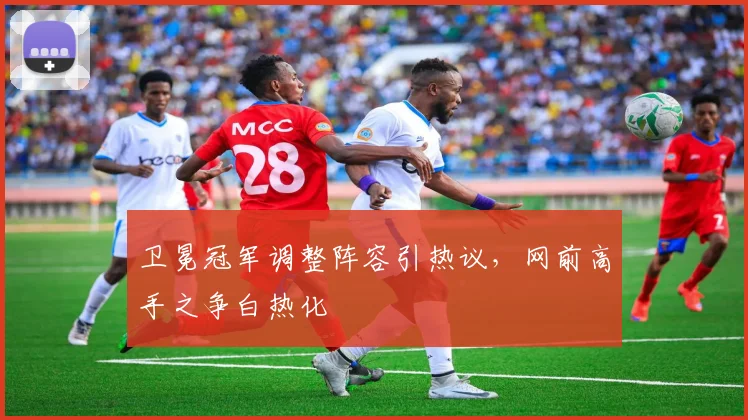 卫冕冠军调整阵容引热议，网前高手之争白热化