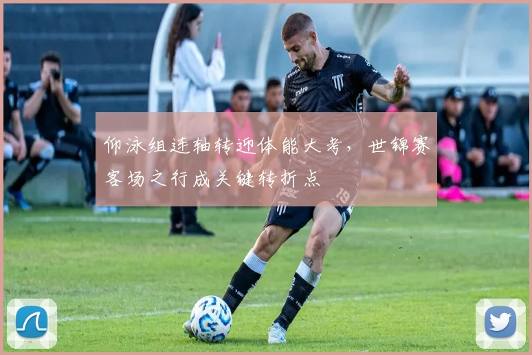 仰泳组连轴转迎体能大考，世锦赛客场之行成关键转折点