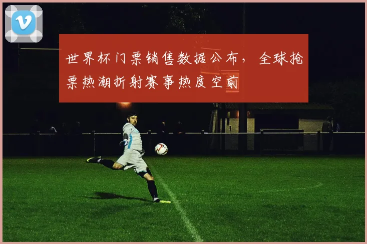 世界杯门票销售数据公布，全球抢票热潮折射赛事热度空前