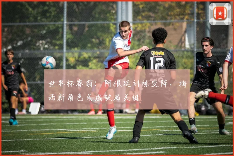 世界杯赛前：阿根廷训练变阵，梅西新角色或成破局关键
