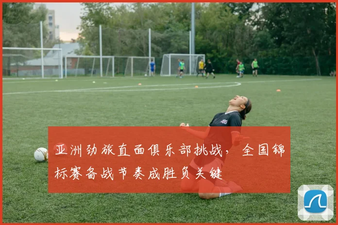 亚洲劲旅直面俱乐部挑战，全国锦标赛备战节奏成胜负关键