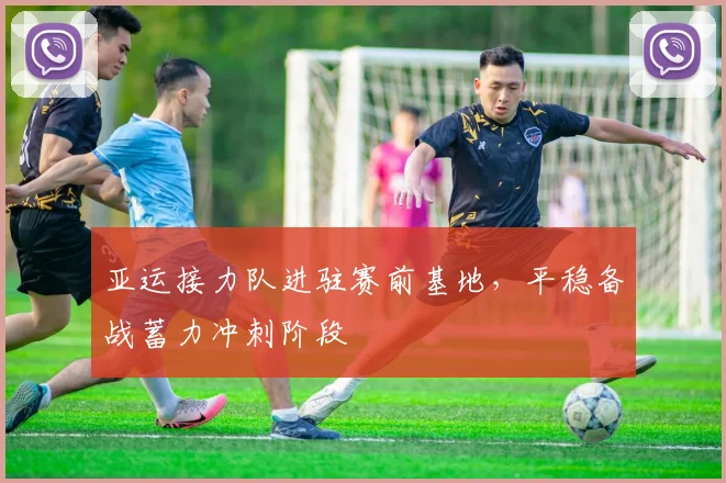 亚运接力队进驻赛前基地，平稳备战蓄力冲刺阶段