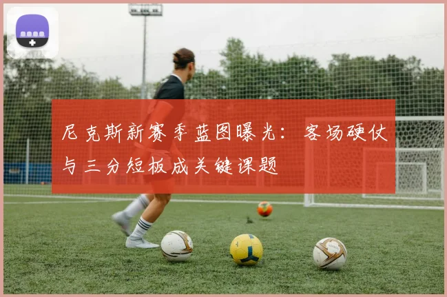 尼克斯新赛季蓝图曝光：客场硬仗与三分短板成关键课题