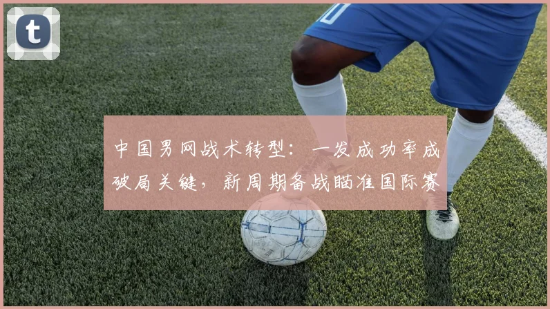 中国男网战术转型：一发成功率成破局关键，新周期备战瞄准国际赛场
