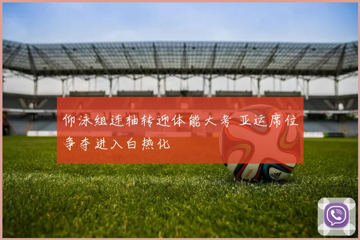 仰泳组连轴转迎体能大考 亚运席位争夺进入白热化