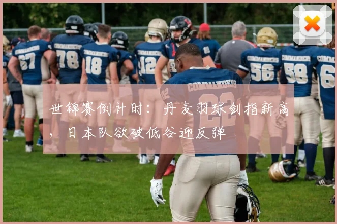 世锦赛倒计时：丹麦羽球剑指新高，日本队欲破低谷迎反弹
