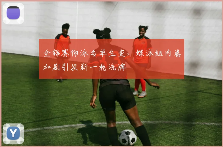 全锦赛仰泳名单生变，蝶泳组内卷加剧引发新一轮洗牌
