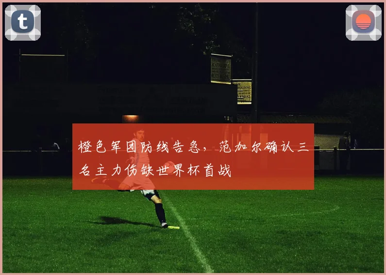 橙色军团防线告急，范加尔确认三名主力伤缺世界杯首战